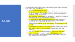 Google
 Successful searching depends on maximizing Google search options
such as the ones listed below:
List the most important term first
Search for synonyms by placing ~ in front of a search term or by using
“or” as the operator (cancer or carcinoma will recover results dealing
with either cancer or carcinoma)
“And” is implied in Google and not necessary (e.g., a search for diabetes
diet will recover results about diabetes and diet)
Put quotation marks around the words to search for an exact phrase,
e.g. “University ofWest Florida” so searchers don’t retrieve every
citation with the words Florida,West or University
Remember that searches are not case sensitive and punctuation is not
needed
Spelling errors are automatically corrected with Google’s Spell Checker
Type “define:” before a word or phrase to haveGoogle serve as a
dictionary
Enter an arithmetic string and Google will function as a calculator
Search the name of a drug and Google will display a summary,
description, dosage recommendations, side effects, and precautions
from NIH (National Institutes of Health)
 