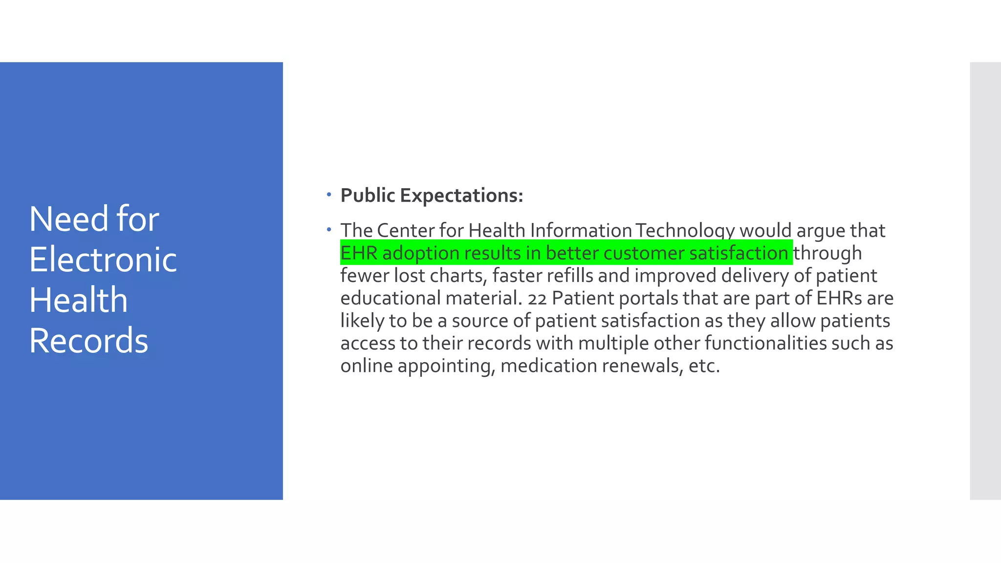 Need for
Electronic
Health
Records
 Public Expectations:
 The Center for Health InformationTechnology would argue that
EHR adoption results in better customer satisfaction through
fewer lost charts, faster refills and improved delivery of patient
educational material. 22 Patient portals that are part of EHRs are
likely to be a source of patient satisfaction as they allow patients
access to their records with multiple other functionalities such as
online appointing, medication renewals, etc.
 