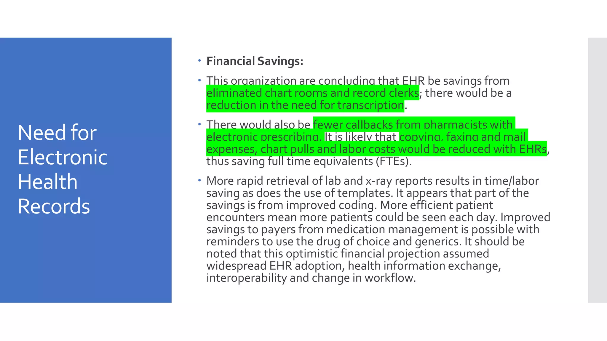 Need for
Electronic
Health
Records
 Financial Savings:
 This organization are concluding that EHR be savings from
eliminated chart rooms and record clerks; there would be a
reduction in the need for transcription.
 There would also be fewer callbacks from pharmacists with
electronic prescribing. It is likely that copying, faxing and mail
expenses, chart pulls and labor costs would be reduced with EHRs,
thus saving full time equivalents (FTEs).
 More rapid retrieval of lab and x-ray reports results in time/labor
saving as does the use of templates. It appears that part of the
savings is from improved coding. More efficient patient
encounters mean more patients could be seen each day. Improved
savings to payers from medication management is possible with
reminders to use the drug of choice and generics. It should be
noted that this optimistic financial projection assumed
widespread EHR adoption, health information exchange,
interoperability and change in workflow.
 