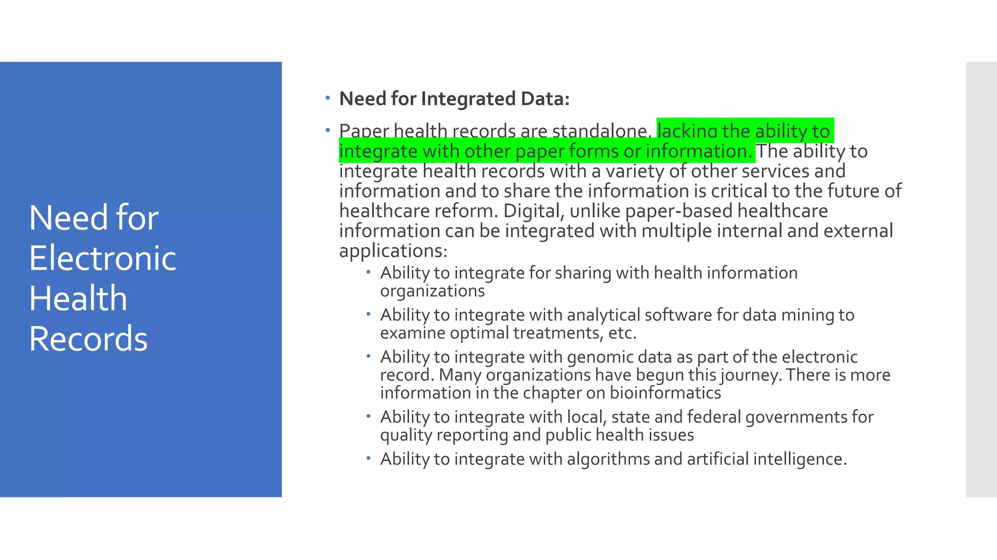 Need for
Electronic
Health
Records
 Need for Integrated Data:
 Paper health records are standalone, lacking the ability to
integrate with other paper forms or information.The ability to
integrate health records with a variety of other services and
information and to share the information is critical to the future of
healthcare reform. Digital, unlike paper-based healthcare
information can be integrated with multiple internal and external
applications:
 Ability to integrate for sharing with health information
organizations
 Ability to integrate with analytical software for data mining to
examine optimal treatments, etc.
 Ability to integrate with genomic data as part of the electronic
record. Many organizations have begun this journey.There is more
information in the chapter on bioinformatics
 Ability to integrate with local, state and federal governments for
quality reporting and public health issues
 Ability to integrate with algorithms and artificial intelligence.
 