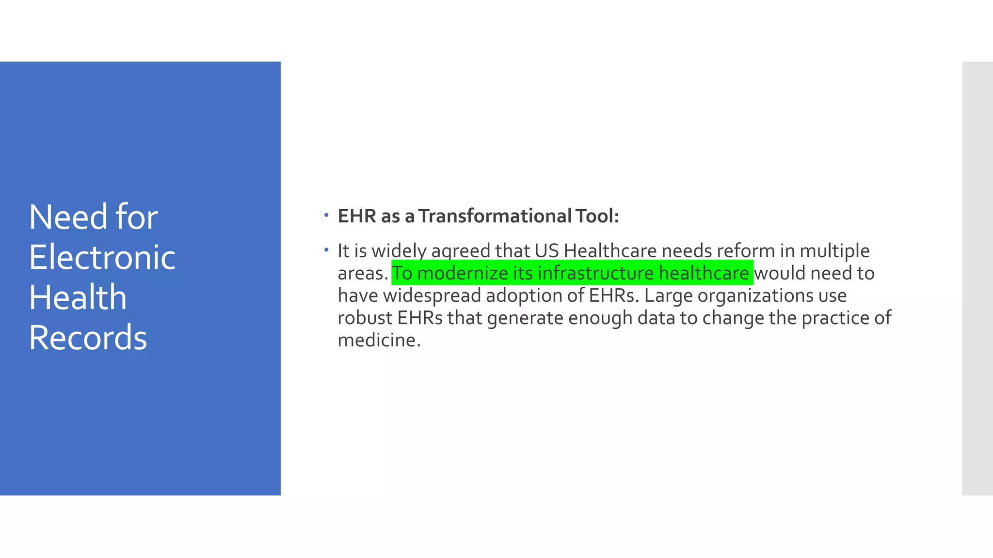 Need for
Electronic
Health
Records
 EHR as aTransformationalTool:
 It is widely agreed that US Healthcare needs reform in multiple
areas.To modernize its infrastructure healthcare would need to
have widespread adoption of EHRs. Large organizations use
robust EHRs that generate enough data to change the practice of
medicine.
 