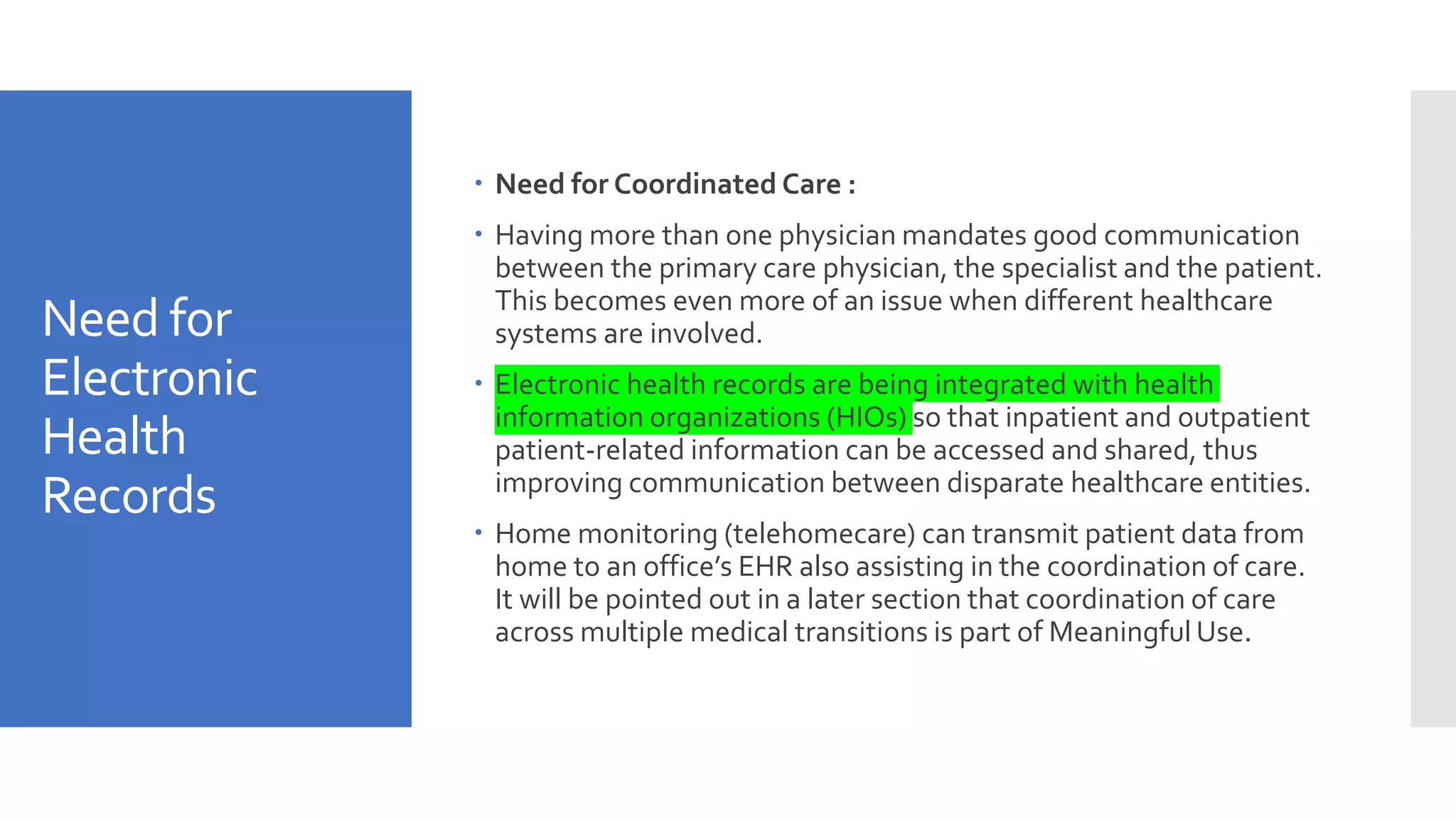Need for
Electronic
Health
Records
 Need for Coordinated Care :
 Having more than one physician mandates good communication
between the primary care physician, the specialist and the patient.
This becomes even more of an issue when different healthcare
systems are involved.
 Electronic health records are being integrated with health
information organizations (HIOs) so that inpatient and outpatient
patient-related information can be accessed and shared, thus
improving communication between disparate healthcare entities.
 Home monitoring (telehomecare) can transmit patient data from
home to an office’s EHR also assisting in the coordination of care.
It will be pointed out in a later section that coordination of care
across multiple medical transitions is part of Meaningful Use.
 