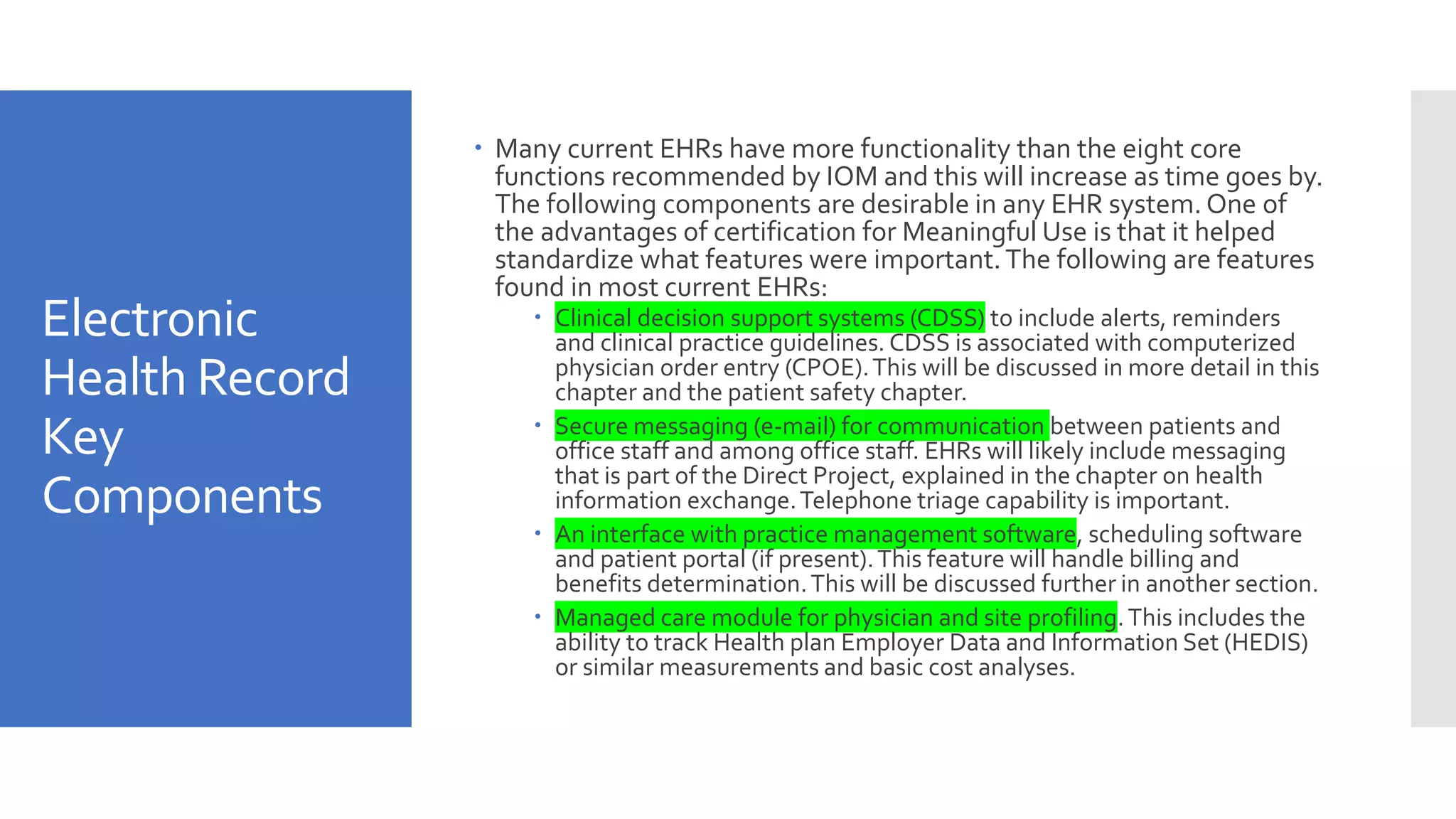 Electronic
Health Record
Key
Components
 Many current EHRs have more functionality than the eight core
functions recommended by IOM and this will increase as time goes by.
The following components are desirable in any EHR system. One of
the advantages of certification for Meaningful Use is that it helped
standardize what features were important.The following are features
found in most current EHRs:
 Clinical decision support systems (CDSS) to include alerts, reminders
and clinical practice guidelines. CDSS is associated with computerized
physician order entry (CPOE).This will be discussed in more detail in this
chapter and the patient safety chapter.
 Secure messaging (e-mail) for communication between patients and
office staff and among office staff. EHRs will likely include messaging
that is part of the Direct Project, explained in the chapter on health
information exchange.Telephone triage capability is important.
 An interface with practice management software, scheduling software
and patient portal (if present).This feature will handle billing and
benefits determination.This will be discussed further in another section.
 Managed care module for physician and site profiling.This includes the
ability to track Health plan Employer Data and Information Set (HEDIS)
or similar measurements and basic cost analyses.
 