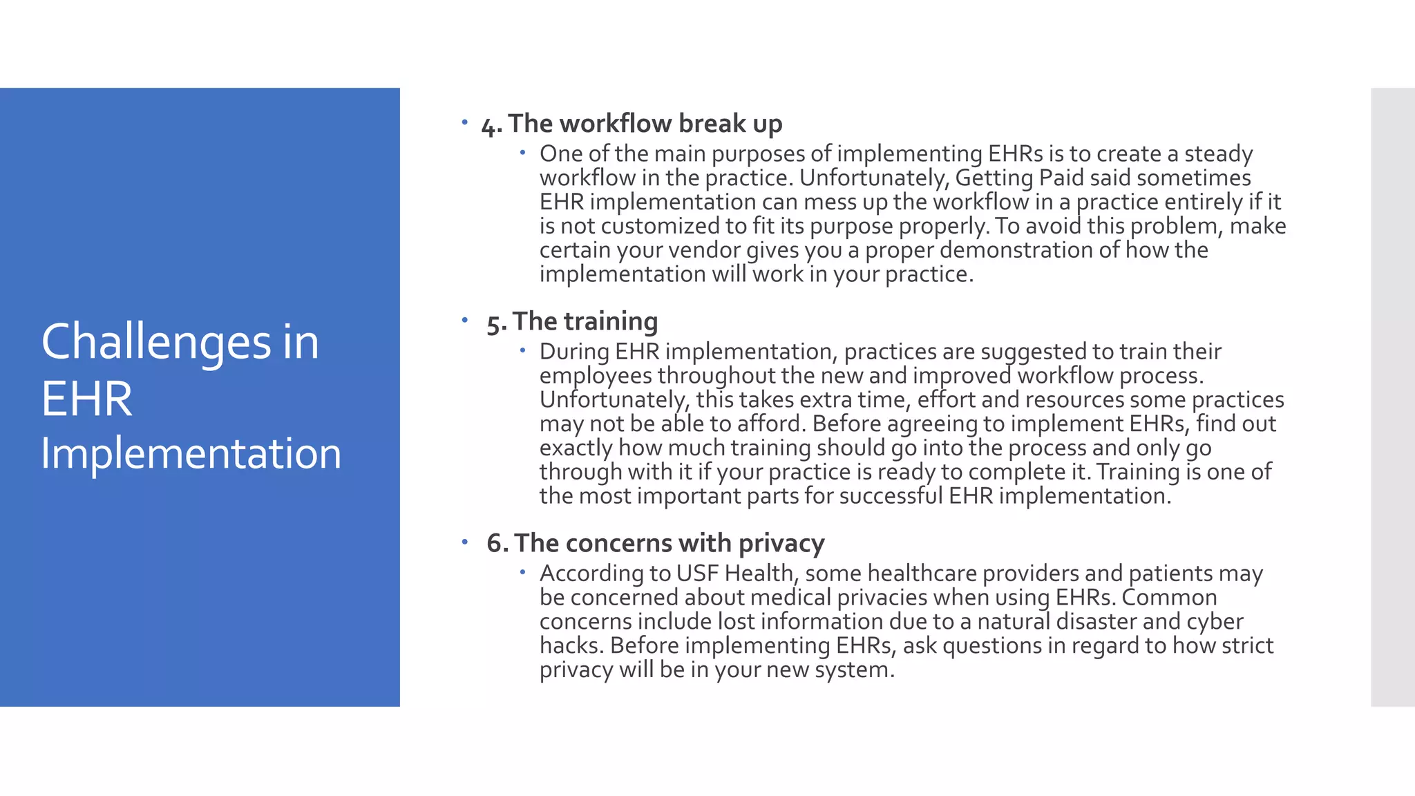 Challenges in
EHR
Implementation
 4.The workflow break up
 One of the main purposes of implementing EHRs is to create a steady
workflow in the practice. Unfortunately,Getting Paid said sometimes
EHR implementation can mess up the workflow in a practice entirely if it
is not customized to fit its purpose properly.To avoid this problem, make
certain your vendor gives you a proper demonstration of how the
implementation will work in your practice.
 5.The training
 During EHR implementation, practices are suggested to train their
employees throughout the new and improved workflow process.
Unfortunately, this takes extra time, effort and resources some practices
may not be able to afford. Before agreeing to implement EHRs, find out
exactly how much training should go into the process and only go
through with it if your practice is ready to complete it.Training is one of
the most important parts for successful EHR implementation.
 6.The concerns with privacy
 According to USF Health, some healthcare providers and patients may
be concerned about medical privacies when using EHRs.Common
concerns include lost information due to a natural disaster and cyber
hacks. Before implementing EHRs, ask questions in regard to how strict
privacy will be in your new system.
 
