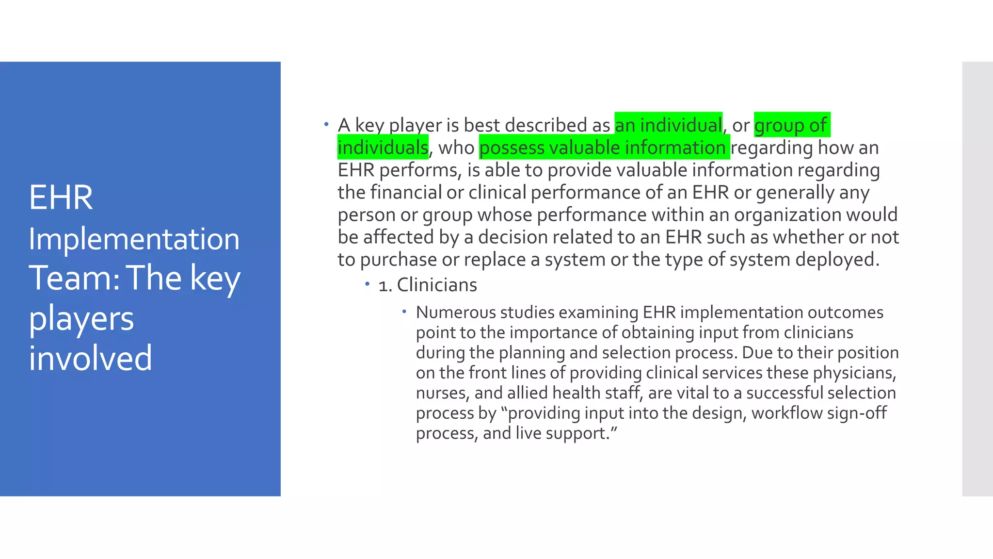 EHR
Implementation
Team:The key
players
involved
 A key player is best described as an individual, or group of
individuals, who possess valuable information regarding how an
EHR performs, is able to provide valuable information regarding
the financial or clinical performance of an EHR or generally any
person or group whose performance within an organization would
be affected by a decision related to an EHR such as whether or not
to purchase or replace a system or the type of system deployed.
 1. Clinicians
 Numerous studies examining EHR implementation outcomes
point to the importance of obtaining input from clinicians
during the planning and selection process. Due to their position
on the front lines of providing clinical services these physicians,
nurses, and allied health staff, are vital to a successful selection
process by “providing input into the design, workflow sign-off
process, and live support.”
 