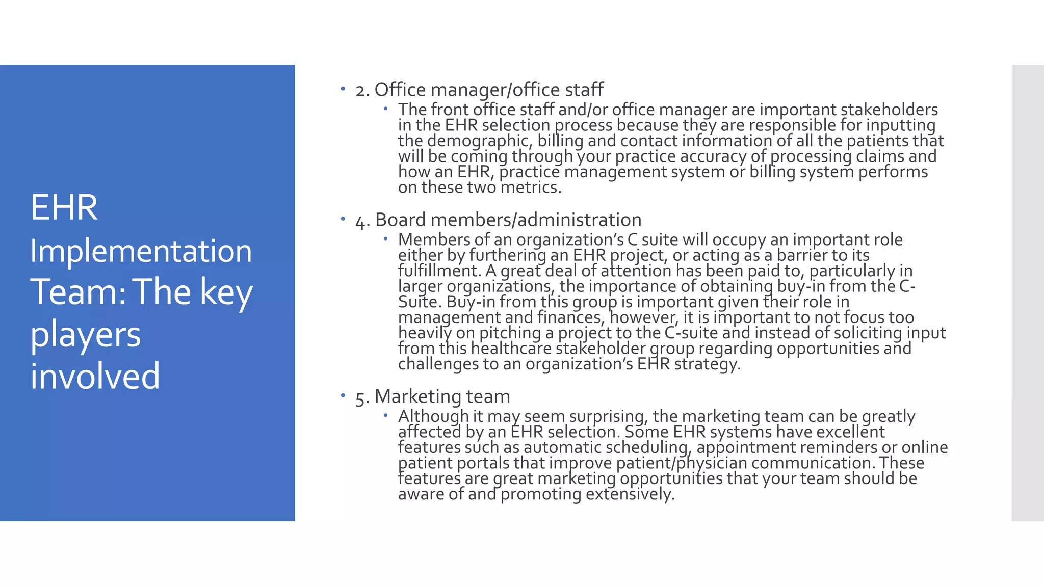 EHR
Implementation
Team:The key
players
involved
 2. Office manager/office staff
 The front office staff and/or office manager are important stakeholders
in the EHR selection process because they are responsible for inputting
the demographic, billing and contact information of all the patients that
will be coming through your practice accuracy of processing claims and
how an EHR, practice management system or billing system performs
on these two metrics.
 4. Board members/administration
 Members of an organization’s C suite will occupy an important role
either by furthering an EHR project, or acting as a barrier to its
fulfillment. A great deal of attention has been paid to, particularly in
larger organizations, the importance of obtaining buy-in from theC-
Suite. Buy-in from this group is important given their role in
management and finances, however, it is important to not focus too
heavily on pitching a project to theC-suite and instead of soliciting input
from this healthcare stakeholder group regarding opportunities and
challenges to an organization’s EHR strategy.
 5. Marketing team
 Although it may seem surprising, the marketing team can be greatly
affected by an EHR selection. Some EHR systems have excellent
features such as automatic scheduling, appointment reminders or online
patient portals that improve patient/physician communication.These
features are great marketing opportunities that your team should be
aware of and promoting extensively.
 