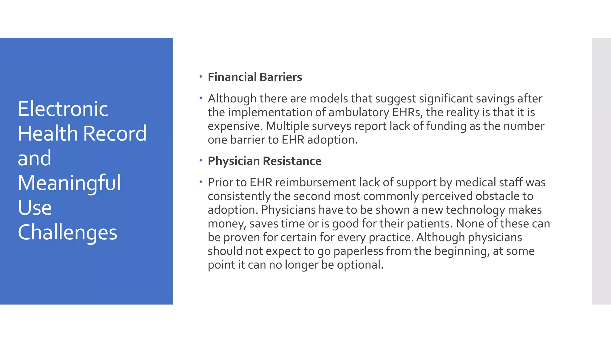 Electronic
Health Record
and
Meaningful
Use
Challenges
 Financial Barriers
 Although there are models that suggest significant savings after
the implementation of ambulatory EHRs, the reality is that it is
expensive. Multiple surveys report lack of funding as the number
one barrier to EHR adoption.
 Physician Resistance
 Prior to EHR reimbursement lack of support by medical staff was
consistently the second most commonly perceived obstacle to
adoption. Physicians have to be shown a new technology makes
money, saves time or is good for their patients. None of these can
be proven for certain for every practice.Although physicians
should not expect to go paperless from the beginning, at some
point it can no longer be optional.
 