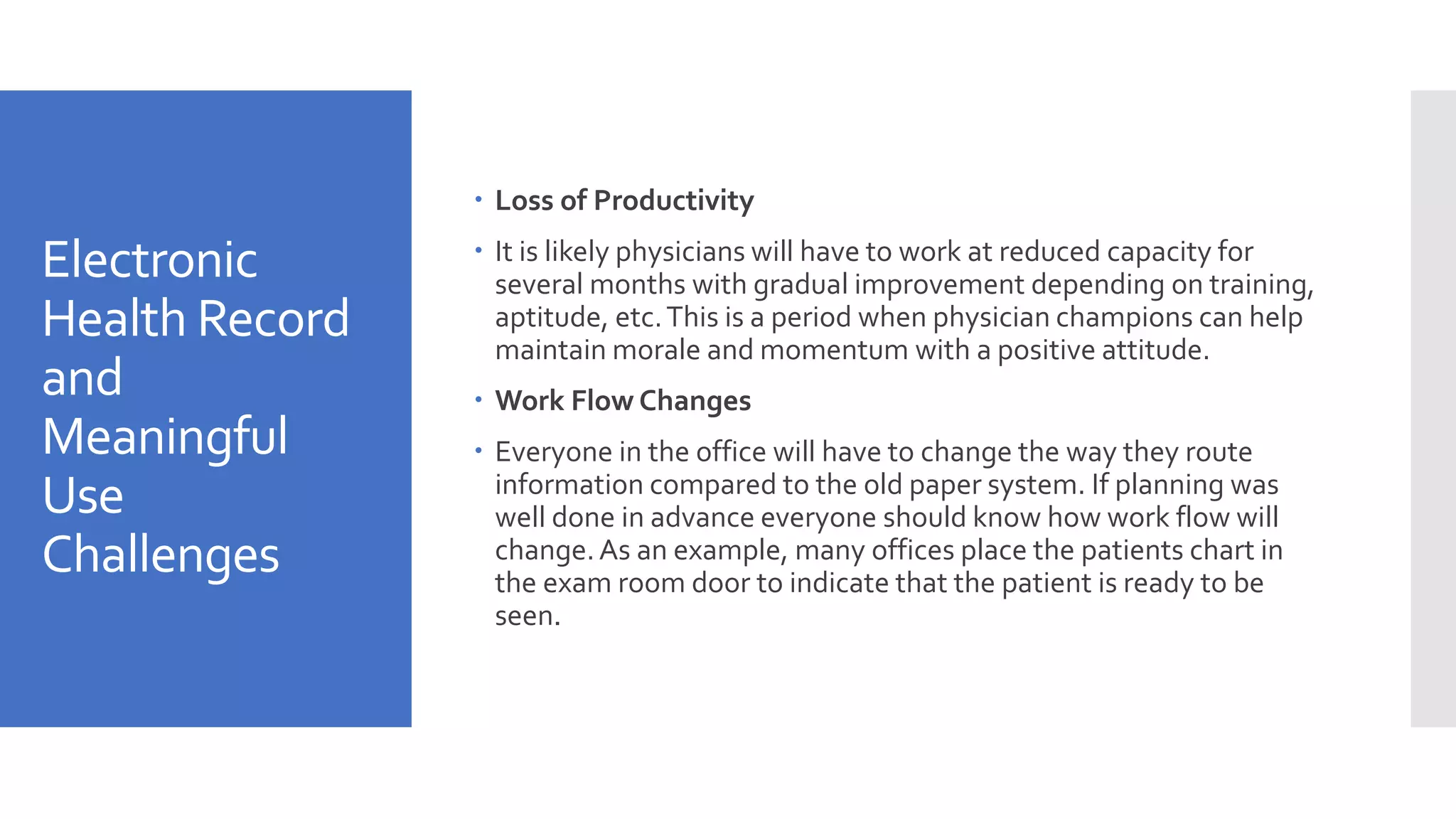Electronic
Health Record
and
Meaningful
Use
Challenges
 Loss of Productivity
 It is likely physicians will have to work at reduced capacity for
several months with gradual improvement depending on training,
aptitude, etc.This is a period when physician champions can help
maintain morale and momentum with a positive attitude.
 Work Flow Changes
 Everyone in the office will have to change the way they route
information compared to the old paper system. If planning was
well done in advance everyone should know how work flow will
change.As an example, many offices place the patients chart in
the exam room door to indicate that the patient is ready to be
seen.
 