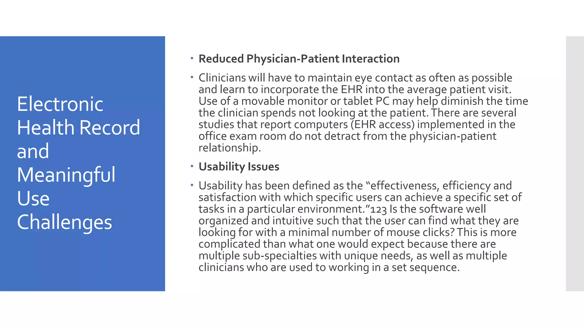 Electronic
Health Record
and
Meaningful
Use
Challenges
 Reduced Physician-Patient Interaction
 Clinicians will have to maintain eye contact as often as possible
and learn to incorporate the EHR into the average patient visit.
Use of a movable monitor or tablet PC may help diminish the time
the clinician spends not looking at the patient.There are several
studies that report computers (EHR access) implemented in the
office exam room do not detract from the physician-patient
relationship.
 Usability Issues
 Usability has been defined as the “effectiveness, efficiency and
satisfaction with which specific users can achieve a specific set of
tasks in a particular environment.”123 Is the software well
organized and intuitive such that the user can find what they are
looking for with a minimal number of mouse clicks?This is more
complicated than what one would expect because there are
multiple sub-specialties with unique needs, as well as multiple
clinicians who are used to working in a set sequence.
 
