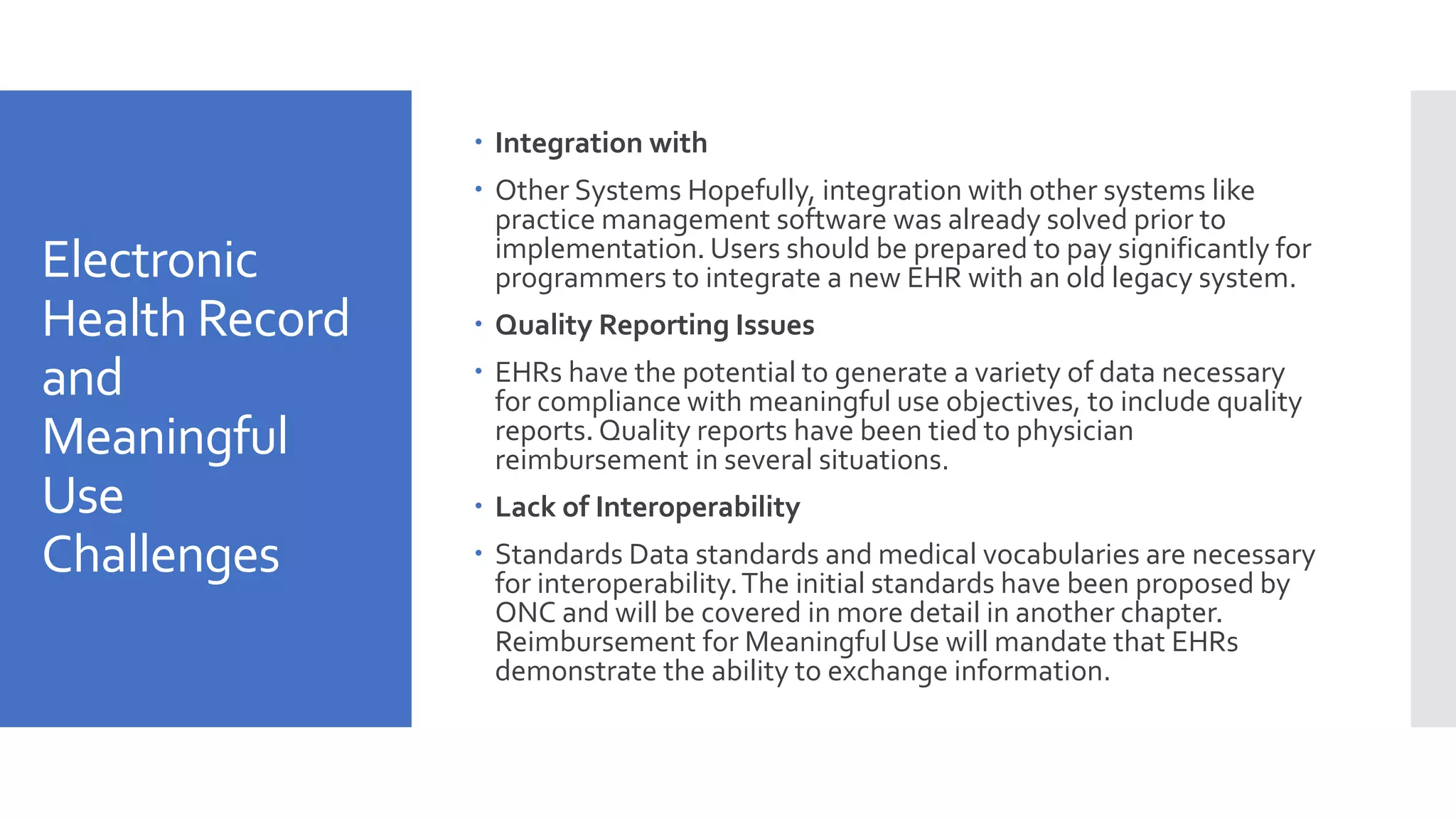 Electronic
Health Record
and
Meaningful
Use
Challenges
 Integration with
 Other Systems Hopefully, integration with other systems like
practice management software was already solved prior to
implementation. Users should be prepared to pay significantly for
programmers to integrate a new EHR with an old legacy system.
 Quality Reporting Issues
 EHRs have the potential to generate a variety of data necessary
for compliance with meaningful use objectives, to include quality
reports. Quality reports have been tied to physician
reimbursement in several situations.
 Lack of Interoperability
 Standards Data standards and medical vocabularies are necessary
for interoperability.The initial standards have been proposed by
ONC and will be covered in more detail in another chapter.
Reimbursement for Meaningful Use will mandate that EHRs
demonstrate the ability to exchange information.
 