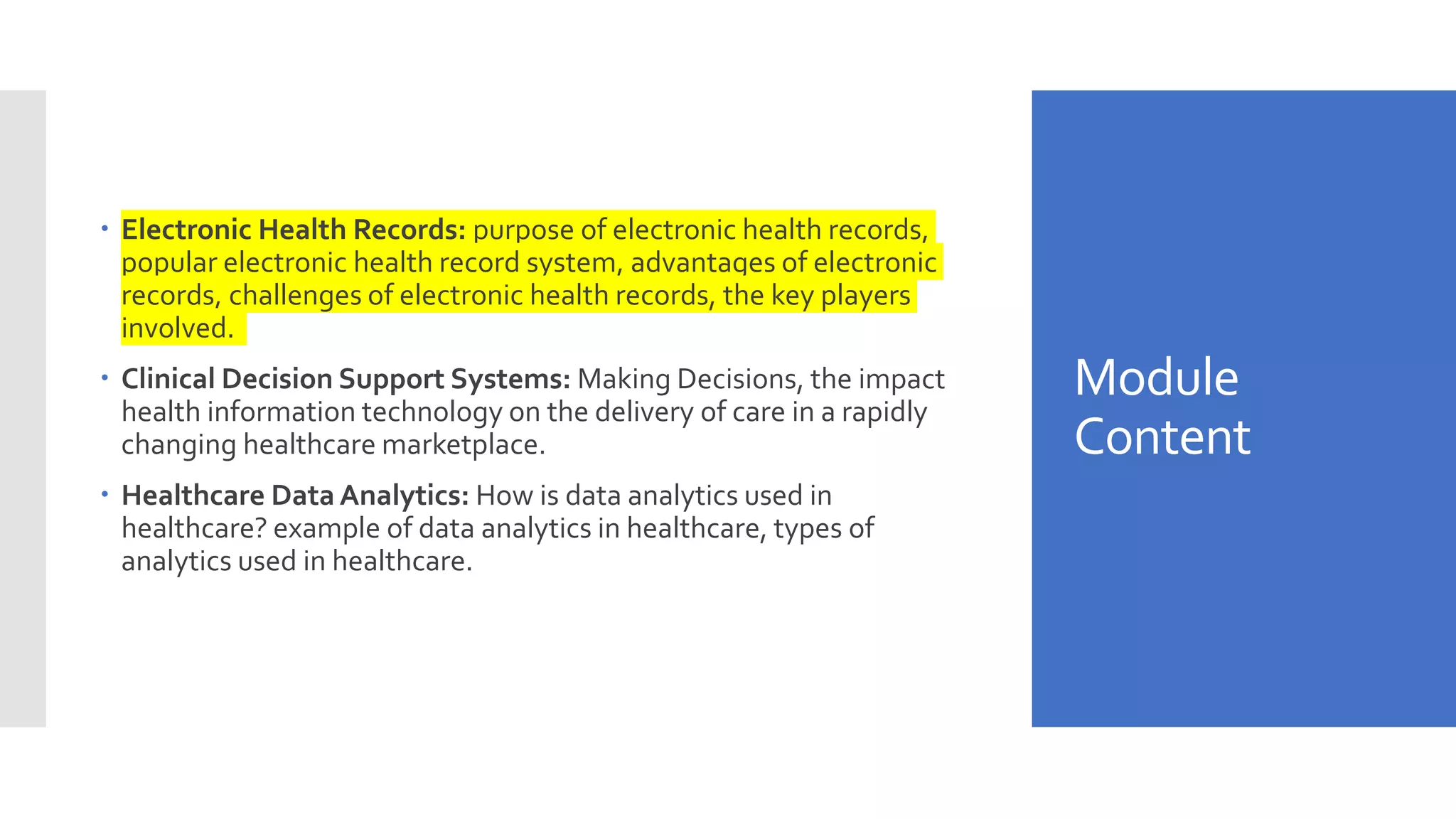 Module
Content
 Electronic Health Records: purpose of electronic health records,
popular electronic health record system, advantages of electronic
records, challenges of electronic health records, the key players
involved.
 Clinical Decision Support Systems: Making Decisions, the impact
health information technology on the delivery of care in a rapidly
changing healthcare marketplace.
 Healthcare Data Analytics: How is data analytics used in
healthcare? example of data analytics in healthcare, types of
analytics used in healthcare.
 