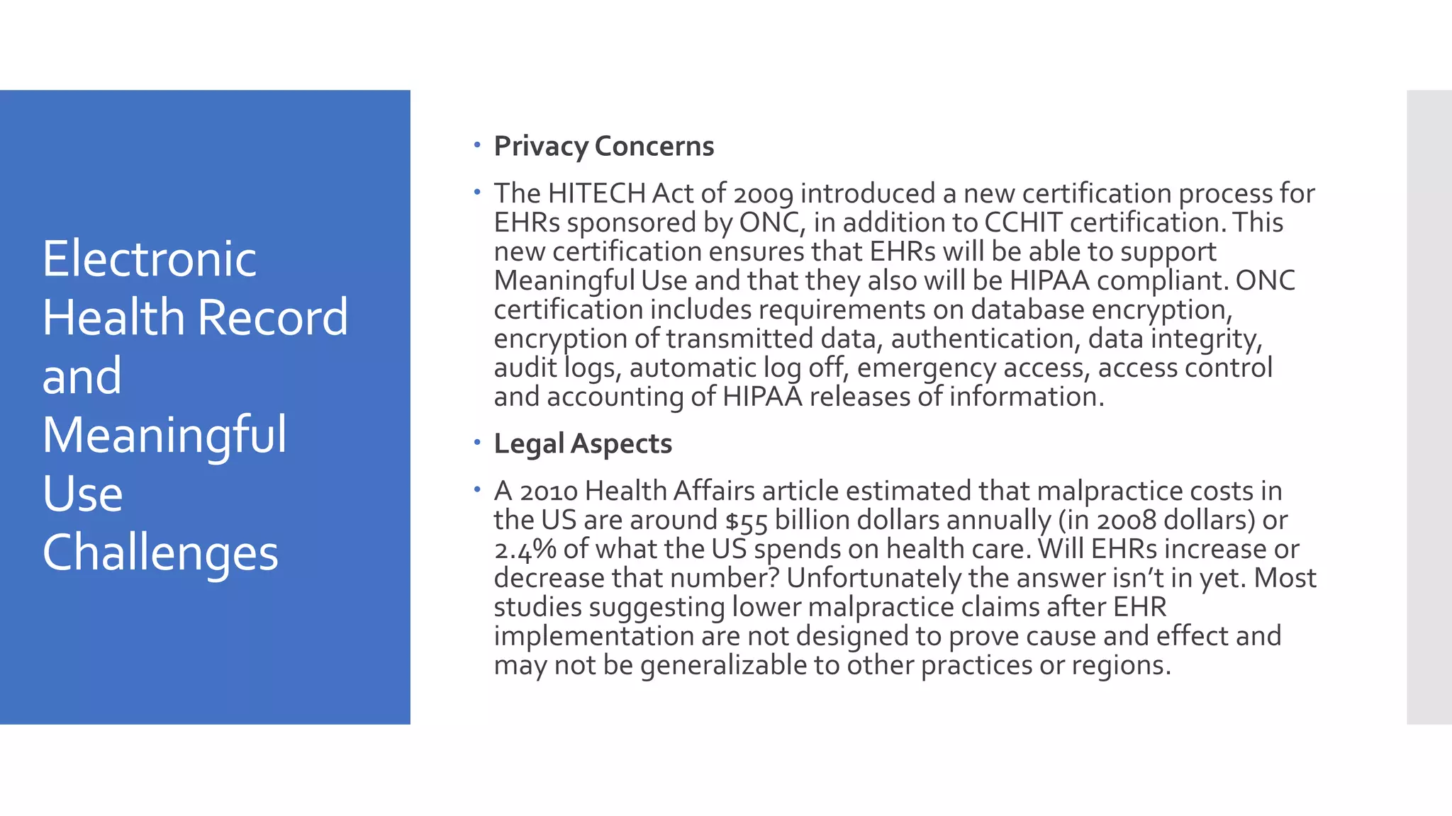 Electronic
Health Record
and
Meaningful
Use
Challenges
 Privacy Concerns
 The HITECH Act of 2009 introduced a new certification process for
EHRs sponsored by ONC, in addition to CCHIT certification.This
new certification ensures that EHRs will be able to support
Meaningful Use and that they also will be HIPAA compliant.ONC
certification includes requirements on database encryption,
encryption of transmitted data, authentication, data integrity,
audit logs, automatic log off, emergency access, access control
and accounting of HIPAA releases of information.
 LegalAspects
 A 2010 Health Affairs article estimated that malpractice costs in
the US are around $55 billion dollars annually (in 2008 dollars) or
2.4% of what the US spends on health care.Will EHRs increase or
decrease that number? Unfortunately the answer isn’t in yet. Most
studies suggesting lower malpractice claims after EHR
implementation are not designed to prove cause and effect and
may not be generalizable to other practices or regions.
 