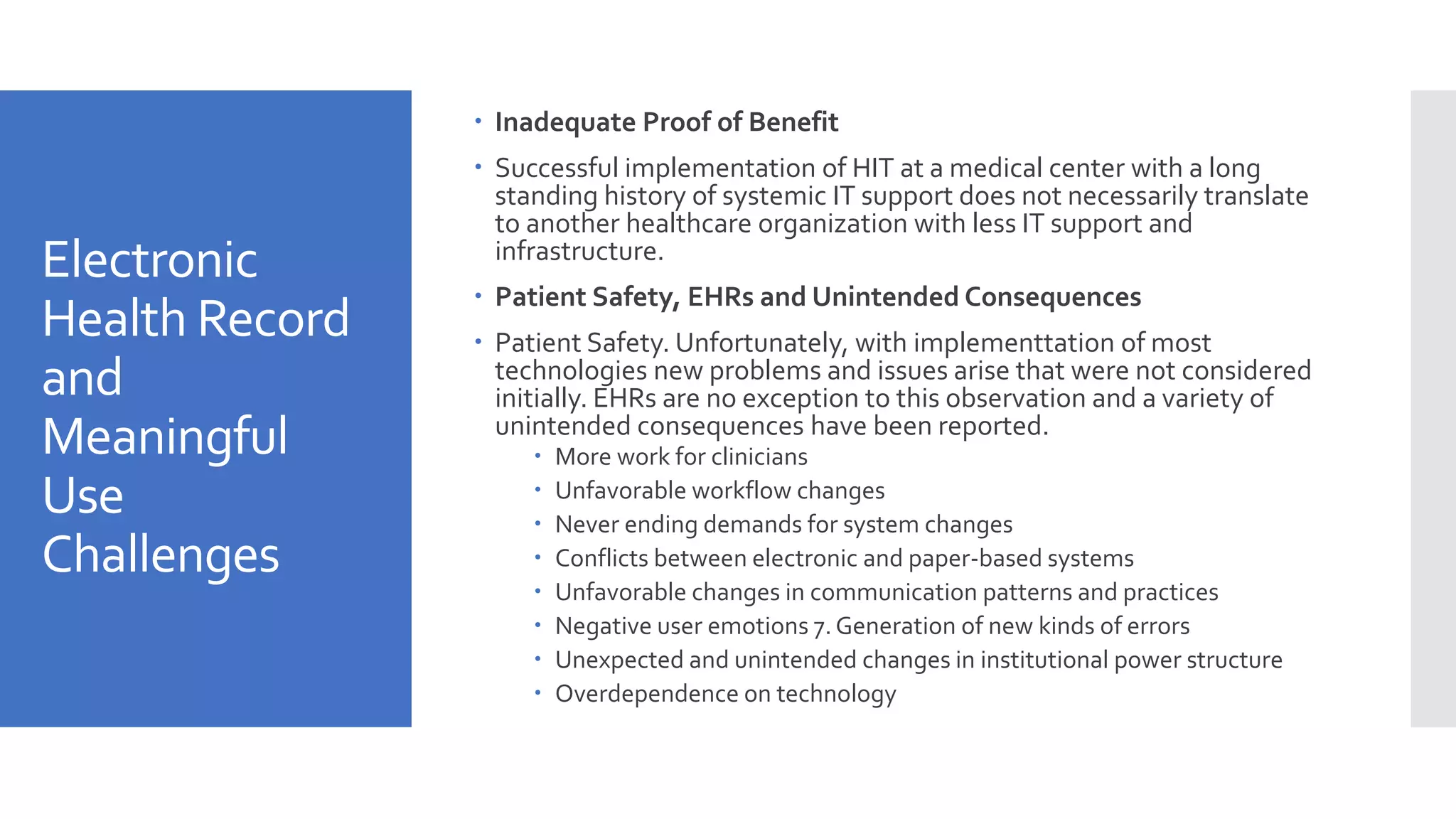 Electronic
Health Record
and
Meaningful
Use
Challenges
 Inadequate Proof of Benefit
 Successful implementation of HIT at a medical center with a long
standing history of systemic IT support does not necessarily translate
to another healthcare organization with less IT support and
infrastructure.
 Patient Safety, EHRs and Unintended Consequences
 Patient Safety. Unfortunately, with implementtation of most
technologies new problems and issues arise that were not considered
initially. EHRs are no exception to this observation and a variety of
unintended consequences have been reported.
 More work for clinicians
 Unfavorable workflow changes
 Never ending demands for system changes
 Conflicts between electronic and paper-based systems
 Unfavorable changes in communication patterns and practices
 Negative user emotions 7. Generation of new kinds of errors
 Unexpected and unintended changes in institutional power structure
 Overdependence on technology
 