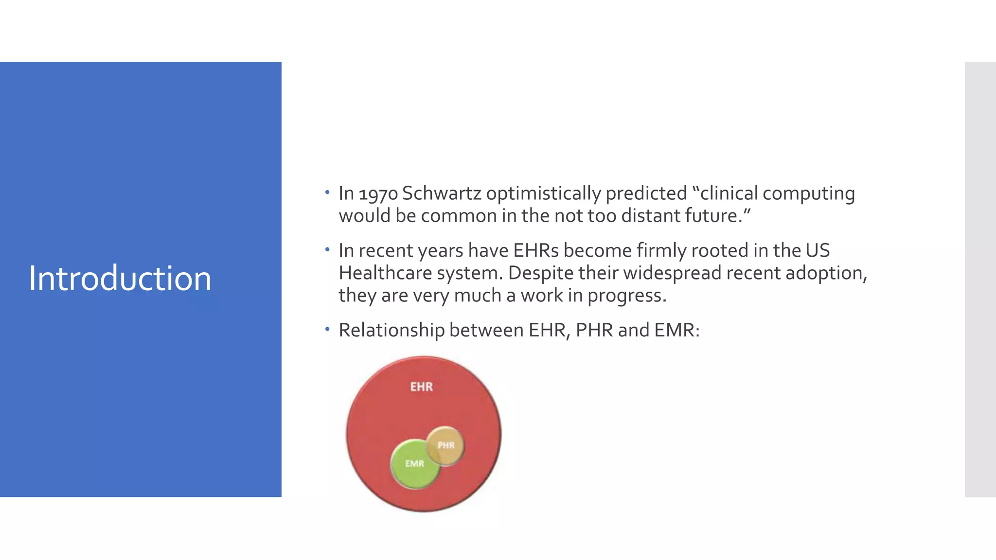 Introduction
 In 1970 Schwartz optimistically predicted “clinical computing
would be common in the not too distant future.”
 In recent years have EHRs become firmly rooted in the US
Healthcare system. Despite their widespread recent adoption,
they are very much a work in progress.
 Relationship between EHR, PHR and EMR:
 