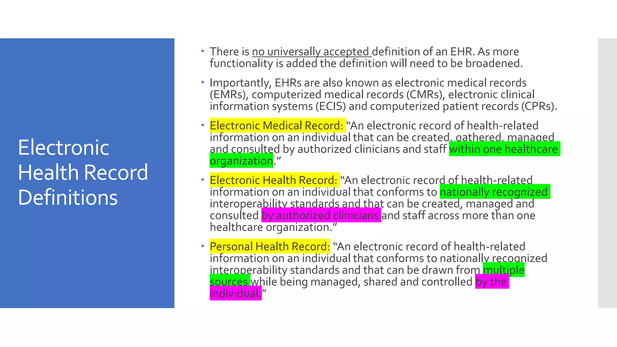 Electronic
Health Record
Definitions
 There is no universally accepted definition of an EHR. As more
functionality is added the definition will need to be broadened.
 Importantly, EHRs are also known as electronic medical records
(EMRs), computerized medical records (CMRs), electronic clinical
information systems (ECIS) and computerized patient records (CPRs).
 Electronic Medical Record: “An electronic record of health-related
information on an individual that can be created, gathered, managed
and consulted by authorized clinicians and staff within one healthcare
organization.”
 Electronic Health Record: “An electronic record of health-related
information on an individual that conforms to nationally recognized
interoperability standards and that can be created, managed and
consulted by authorized clinicians and staff across more than one
healthcare organization.”
 Personal Health Record: “An electronic record of health-related
information on an individual that conforms to nationally recognized
interoperability standards and that can be drawn from multiple
sources while being managed, shared and controlled by the
individual.”
 