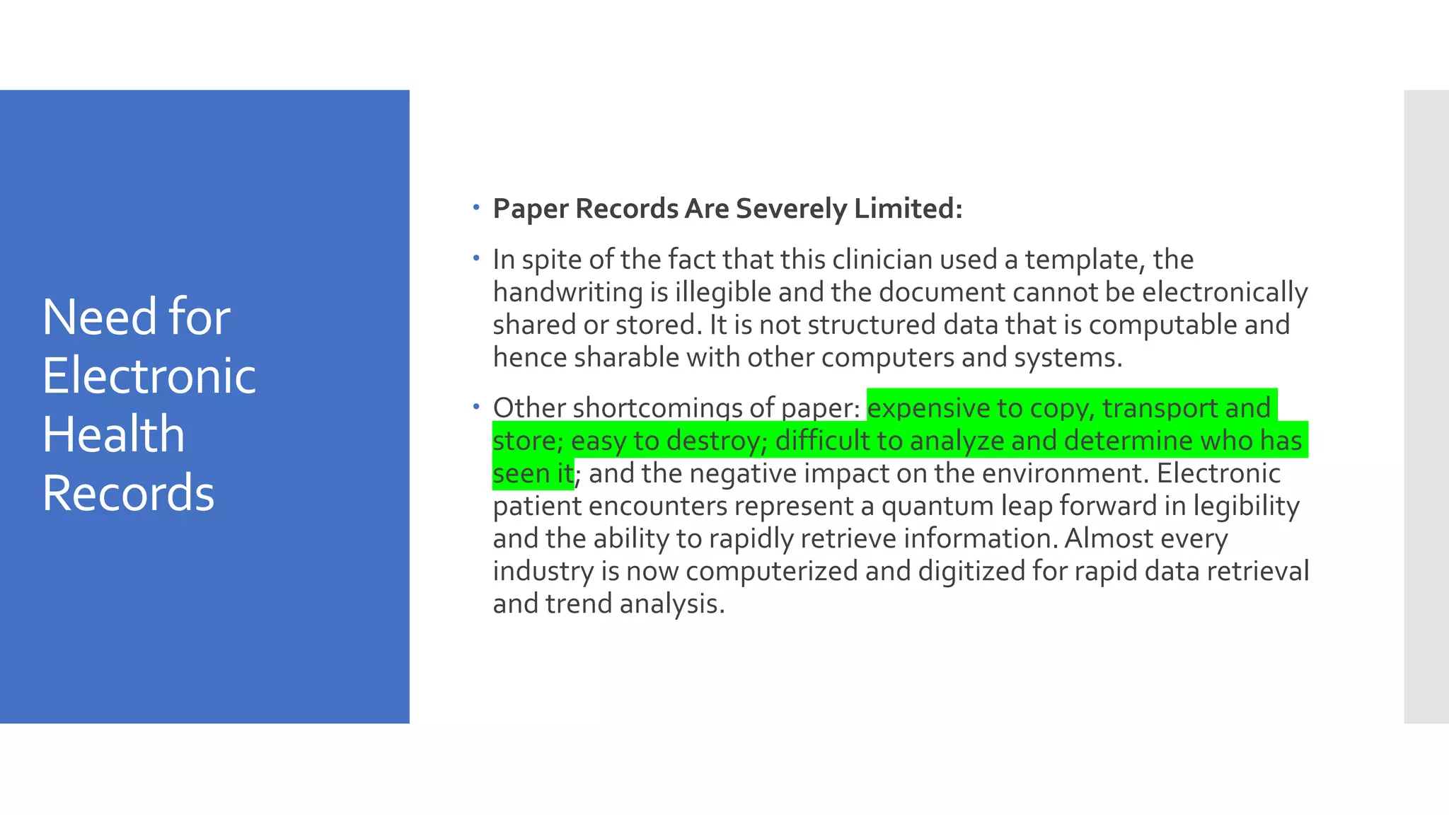 Need for
Electronic
Health
Records
 Paper Records Are Severely Limited:
 In spite of the fact that this clinician used a template, the
handwriting is illegible and the document cannot be electronically
shared or stored. It is not structured data that is computable and
hence sharable with other computers and systems.
 Other shortcomings of paper: expensive to copy, transport and
store; easy to destroy; difficult to analyze and determine who has
seen it; and the negative impact on the environment. Electronic
patient encounters represent a quantum leap forward in legibility
and the ability to rapidly retrieve information.Almost every
industry is now computerized and digitized for rapid data retrieval
and trend analysis.
 