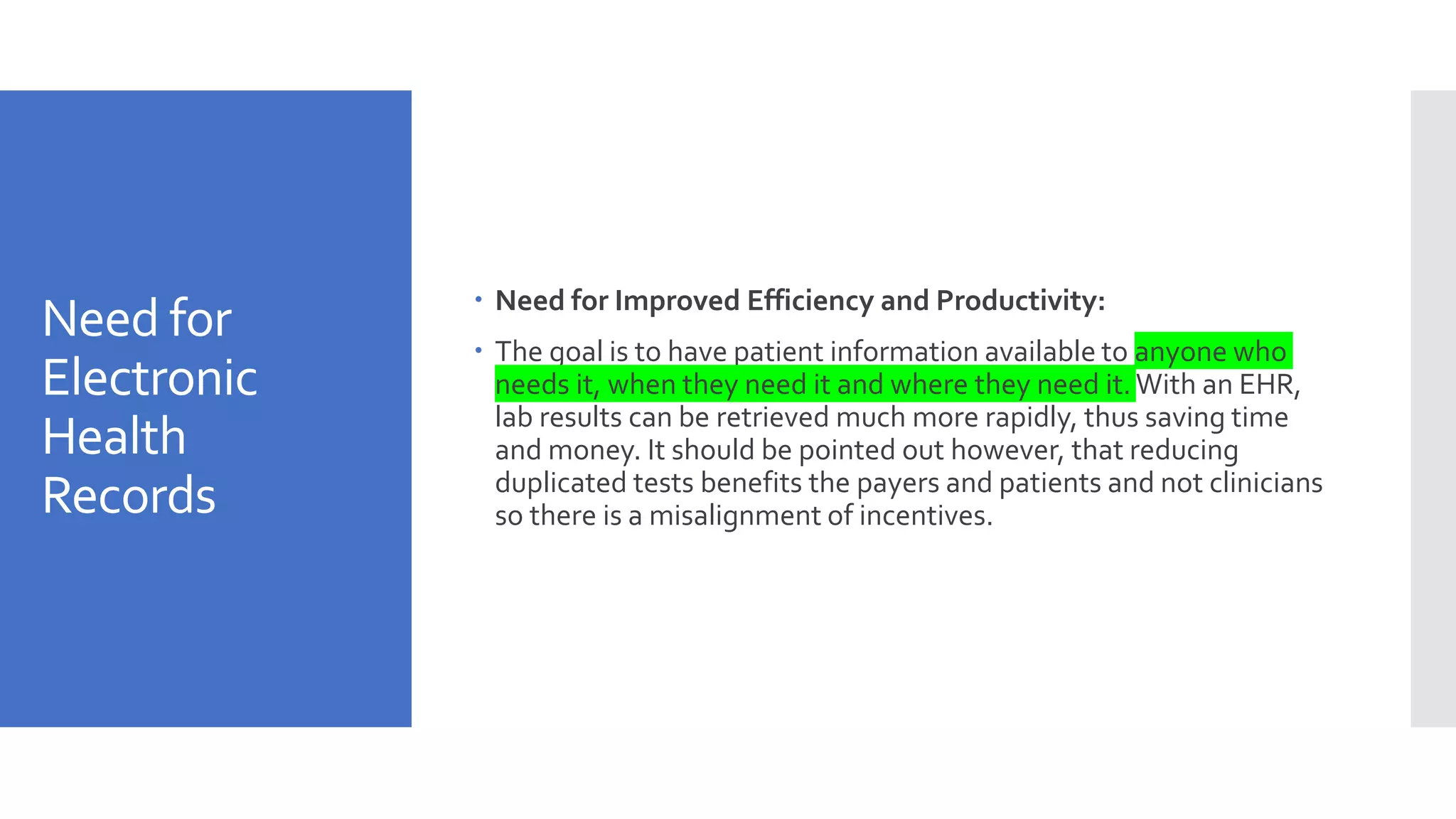 Need for
Electronic
Health
Records
 Need for Improved Efficiency and Productivity:
 The goal is to have patient information available to anyone who
needs it, when they need it and where they need it. With an EHR,
lab results can be retrieved much more rapidly, thus saving time
and money. It should be pointed out however, that reducing
duplicated tests benefits the payers and patients and not clinicians
so there is a misalignment of incentives.
 