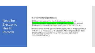 Need for
Electronic
Health
Records
 Governmental Expectations:
 EHRs are considered by the federal government to be
transformational and integral to healthcare reform. As a result,
EHR reimbursement is a major focal point of the HITECH Act.
 In addition to federal government support, states and payers have
initiatives to encourage EHR adoption. Many organizations state
that healthcare needs to move from the cow path to the
information highway.
 