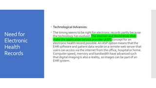 Need for
Electronic
Health
Records
 Technological Advances:
 The timing seems to be right for electronic records partly because
the technology has evolved.The internet andWorldWideWeb
make the application service provider (ASP) concept for an
electronic health record possible.An ASP option means that the
EHR software and patient data reside on a remote web server that
users can access via the internet from the office, hospital or home.
Computer speed, memory and bandwidth have advanced such
that digital imaging is also a reality, so images can be part of an
EHR system.
 