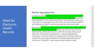 Need for
Electronic
Health
Records
 Need for Aggregated Data:
 In order to make evidence based decisions, clinicians need high
quality data that should derive from multiple sources: inpatient
and outpatient care, acute and chronic care settings, urban and
rural care and populations at risk.This can only be accomplished
with electronic health records and discrete structured data.
 Moreover, healthcare data needs to be combined or aggregated to
achieve statistical significance.Although most primary care is
delivered by small practices, it is difficult to study because of
relatively small patient populations, making aggregation
necessary. For large healthcare organizations, there will be an
avalanche of data generated from widespread EHR adoption
resulting in “big data” requiring new data analytic tools.
 
