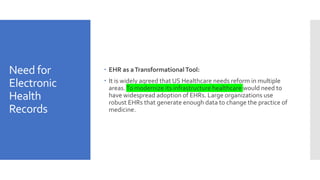 Need for
Electronic
Health
Records
 EHR as aTransformationalTool:
 It is widely agreed that US Healthcare needs reform in multiple
areas.To modernize its infrastructure healthcare would need to
have widespread adoption of EHRs. Large organizations use
robust EHRs that generate enough data to change the practice of
medicine.
 