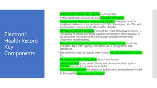 Electronic
Health Record
Key
Components
 Retrieval of lab and x-ray reports electronically
 Retrieval of prior encounters and medication history
 Computerized PhysicianOrder Entry (CPOE). Primarily used for
inpatient order entry but ambulatory CPOE also important.This will
be discussed in more detail later in this chapter.
 Electronic patient encounter. One of the most attractive features is
the ability to create and store a patient encounter electronically. In
seconds one can view the last encounter and determine what
treatment was rendered.
 Multiple ways to input information into the encounter should be
available: free text (typing), dictation, voice recognition and
templates.
 The ability to input or access information via a smartphone or tablet
PC
 Remote access from the office, hospital or home
 Integration with a picture archiving and communication system
(PACS), discussed in a separate chapter
 Knowledge resources for physician and patient, embedded or linked
 Public health reporting and tracking
 