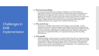 Challenges in
EHR
Implementation
 1.The technical ability
 According to the Morsani College of Medicine of USF Health, a
computer’s ability to retrieve and send data throughout healthcare is
affected by its age and other factors, such as the area in which the
practice is located. Connecting to the system and internet can be more
difficult for a system that is located in a rural setting over an urban
region. Make certain the location of your practice will make EHR
implementation and usage a non-stressful task for you.
 2.The cost of use
 Advances in health information technology, such as EHRs, can be
expensive in both implementation and usage. Finding the expenses to
invest in training, support, and the physical infrastructure itself can be a
common barrier, especially for smaller practices. Before making the
decision to implement EHRs, it’s important to lay out the funding
beforehand.
 3.The people
 Unfortunately, not everyone is on board with the idea of implementing
and using EHRs.There will be patients and providers along the way that
may reject EHRs or easily give up on them if there are initial technical
malfunctions. Before bringing EHRs into your practice, consider the
barrier you may face with patients and coworkers – it’s important to be
ready to face each and every opinion.
 