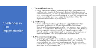 Challenges in
EHR
Implementation
 4.The workflow break up
 One of the main purposes of implementing EHRs is to create a steady
workflow in the practice. Unfortunately,Getting Paid said sometimes
EHR implementation can mess up the workflow in a practice entirely if it
is not customized to fit its purpose properly.To avoid this problem, make
certain your vendor gives you a proper demonstration of how the
implementation will work in your practice.
 5.The training
 During EHR implementation, practices are suggested to train their
employees throughout the new and improved workflow process.
Unfortunately, this takes extra time, effort and resources some practices
may not be able to afford. Before agreeing to implement EHRs, find out
exactly how much training should go into the process and only go
through with it if your practice is ready to complete it.Training is one of
the most important parts for successful EHR implementation.
 6.The concerns with privacy
 According to USF Health, some healthcare providers and patients may
be concerned about medical privacies when using EHRs.Common
concerns include lost information due to a natural disaster and cyber
hacks. Before implementing EHRs, ask questions in regard to how strict
privacy will be in your new system.
 