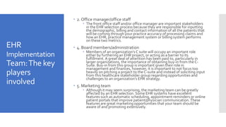 EHR
Implementation
Team:The key
players
involved
 2. Office manager/office staff
 The front office staff and/or office manager are important stakeholders
in the EHR selection process because they are responsible for inputting
the demographic, billing and contact information of all the patients that
will be coming through your practice accuracy of processing claims and
how an EHR, practice management system or billing system performs
on these two metrics.
 4. Board members/administration
 Members of an organization’s C suite will occupy an important role
either by furthering an EHR project, or acting as a barrier to its
fulfillment. A great deal of attention has been paid to, particularly in
larger organizations, the importance of obtaining buy-in from theC-
Suite. Buy-in from this group is important given their role in
management and finances, however, it is important to not focus too
heavily on pitching a project to theC-suite and instead of soliciting input
from this healthcare stakeholder group regarding opportunities and
challenges to an organization’s EHR strategy.
 5. Marketing team
 Although it may seem surprising, the marketing team can be greatly
affected by an EHR selection. Some EHR systems have excellent
features such as automatic scheduling, appointment reminders or online
patient portals that improve patient/physician communication.These
features are great marketing opportunities that your team should be
aware of and promoting extensively.
 