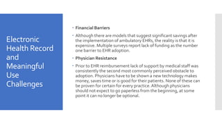 Electronic
Health Record
and
Meaningful
Use
Challenges
 Financial Barriers
 Although there are models that suggest significant savings after
the implementation of ambulatory EHRs, the reality is that it is
expensive. Multiple surveys report lack of funding as the number
one barrier to EHR adoption.
 Physician Resistance
 Prior to EHR reimbursement lack of support by medical staff was
consistently the second most commonly perceived obstacle to
adoption. Physicians have to be shown a new technology makes
money, saves time or is good for their patients. None of these can
be proven for certain for every practice.Although physicians
should not expect to go paperless from the beginning, at some
point it can no longer be optional.
 