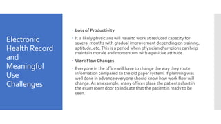 Electronic
Health Record
and
Meaningful
Use
Challenges
 Loss of Productivity
 It is likely physicians will have to work at reduced capacity for
several months with gradual improvement depending on training,
aptitude, etc.This is a period when physician champions can help
maintain morale and momentum with a positive attitude.
 Work Flow Changes
 Everyone in the office will have to change the way they route
information compared to the old paper system. If planning was
well done in advance everyone should know how work flow will
change.As an example, many offices place the patients chart in
the exam room door to indicate that the patient is ready to be
seen.
 