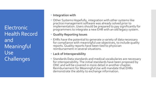 Electronic
Health Record
and
Meaningful
Use
Challenges
 Integration with
 Other Systems Hopefully, integration with other systems like
practice management software was already solved prior to
implementation. Users should be prepared to pay significantly for
programmers to integrate a new EHR with an old legacy system.
 Quality Reporting Issues
 EHRs have the potential to generate a variety of data necessary
for compliance with meaningful use objectives, to include quality
reports. Quality reports have been tied to physician
reimbursement in several situations.
 Lack of Interoperability
 Standards Data standards and medical vocabularies are necessary
for interoperability.The initial standards have been proposed by
ONC and will be covered in more detail in another chapter.
Reimbursement for Meaningful Use will mandate that EHRs
demonstrate the ability to exchange information.
 