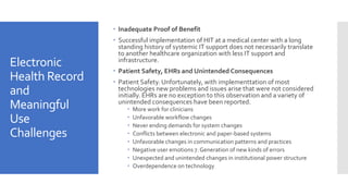 Electronic
Health Record
and
Meaningful
Use
Challenges
 Inadequate Proof of Benefit
 Successful implementation of HIT at a medical center with a long
standing history of systemic IT support does not necessarily translate
to another healthcare organization with less IT support and
infrastructure.
 Patient Safety, EHRs and Unintended Consequences
 Patient Safety. Unfortunately, with implementtation of most
technologies new problems and issues arise that were not considered
initially. EHRs are no exception to this observation and a variety of
unintended consequences have been reported.
 More work for clinicians
 Unfavorable workflow changes
 Never ending demands for system changes
 Conflicts between electronic and paper-based systems
 Unfavorable changes in communication patterns and practices
 Negative user emotions 7. Generation of new kinds of errors
 Unexpected and unintended changes in institutional power structure
 Overdependence on technology
 