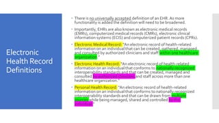 Electronic
Health Record
Definitions
 There is no universally accepted definition of an EHR. As more
functionality is added the definition will need to be broadened.
 Importantly, EHRs are also known as electronic medical records
(EMRs), computerized medical records (CMRs), electronic clinical
information systems (ECIS) and computerized patient records (CPRs).
 Electronic Medical Record: “An electronic record of health-related
information on an individual that can be created, gathered, managed
and consulted by authorized clinicians and staff within one healthcare
organization.”
 Electronic Health Record: “An electronic record of health-related
information on an individual that conforms to nationally recognized
interoperability standards and that can be created, managed and
consulted by authorized clinicians and staff across more than one
healthcare organization.”
 Personal Health Record: “An electronic record of health-related
information on an individual that conforms to nationally recognized
interoperability standards and that can be drawn from multiple
sources while being managed, shared and controlled by the
individual.”
 