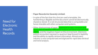 Need for
Electronic
Health
Records
 Paper Records Are Severely Limited:
 In spite of the fact that this clinician used a template, the
handwriting is illegible and the document cannot be electronically
shared or stored. It is not structured data that is computable and
hence sharable with other computers and systems.
 Other shortcomings of paper: expensive to copy, transport and
store; easy to destroy; difficult to analyze and determine who has
seen it; and the negative impact on the environment. Electronic
patient encounters represent a quantum leap forward in legibility
and the ability to rapidly retrieve information.Almost every
industry is now computerized and digitized for rapid data retrieval
and trend analysis.
 
