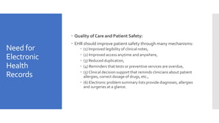 Need for
Electronic
Health
Records
 Quality of Care and Patient Safety:
 EHR should improve patient safety through many mechanisms:
 (1) Improved legibility of clinical notes,
 (2) Improved access anytime and anywhere,
 (3) Reduced duplication,
 (4) Reminders that tests or preventive services are overdue,
 (5) Clinical decision support that reminds clinicians about patient
allergies, correct dosage of drugs, etc.,
 (6) Electronic problem summary lists provide diagnoses, allergies
and surgeries at a glance.
 