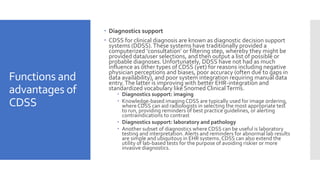 Functions and
advantages of
CDSS
 Diagnostics support
 CDSS for clinical diagnosis are known as diagnostic decision support
systems (DDSS).These systems have traditionally provided a
computerized ‘consultation’ or filtering step, whereby they might be
provided data/user selections, and then output a list of possible or
probable diagnoses. Unfortunately, DDSS have not had as much
influence as other types of CDSS (yet) for reasons including negative
physician perceptions and biases, poor accuracy (often due to gaps in
data availability), and poor system integration requiring manual data
entry.The latter is improving with better EHR-integration and
standardized vocabulary like Snomed ClinicalTerms.
 Diagnostics support: imaging
 Knowledge-based imaging CDSS are typically used for image ordering,
where CDSS can aid radiologists in selecting the most appropriate test
to run, providing reminders of best practice guidelines, or alerting
contraindications to contrast
 Diagnostics support: laboratory and pathology
 Another subset of diagnostics whereCDSS can be useful is laboratory
testing and interpretation. Alerts and reminders for abnormal lab results
are simple and ubiquitous in EHR systems. CDSS can also extend the
utility of lab-based tests for the purpose of avoiding riskier or more
invasive diagnostics.
 