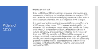 Pitfalls of
CDSS
 Impact on user skill
 Prior to CPOE and CDSS, healthcare providers, pharmacists, and
nurses were relied upon exclusively to double-check orders. CDSS
can create the impression that verifying the accuracy of an order is
unnecessary or automatic.This is an important myth to dispel.
 It is also important to consider the potential long-term effect of a
CDSS on users. Over time a CDSS can exert a training effect, so
that the CDSS itself may no longer be required. Coined the “carry-
over effect”, it is most likely with CDSS that are educational in
nature. Conversely, providers may develop too much reliance or
trust on a CDSS for a specific task.This could be compared to
using a calculator for mathematical operations over a long period
of time, and then having poorer mental math skills. It is potentially
problematic as the user has less independence and will be less
equipped for that task should they switch to an environment
without the CDSS.
 