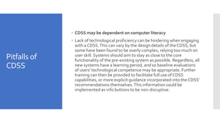 Pitfalls of
CDSS
 CDSS may be dependent on computer literacy
 Lack of technological proficiency can be hindering when engaging
with a CDSS.This can vary by the design details of the CDSS, but
some have been found to be overly complex, relying too much on
user skill. Systems should aim to stay as close to the core
functionality of the pre-existing system as possible. Regardless, all
new systems have a learning period, and so baseline evaluations
of users’ technological competence may be appropriate. Further
training can then be provided to facilitate full use of CDSS
capabilities, or more explicit guidance incorporated into the CDSS’
recommendations themselves.This information could be
implemented as info buttons to be non-disruptive.
 