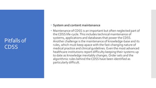 Pitfalls of
CDSS
 System and content maintenance
 Maintenance of CDSS is an important but often neglected part of
the CDSS life-cycle.This includes technical maintenance of
systems, applications and databases that power the CDSS.
Another challenge is the maintenance of knowledge-base and its
rules, which must keep apace with the fast-changing nature of
medical practice and clinical guidelines. Even the most advanced
healthcare institutions report difficulty keeping their systems up
to date as knowledge inevitably changes. Order sets and the
algorithmic rules behind the CDSS have been identified as
particularly difficult.
 