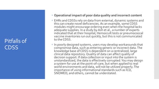 Pitfalls of
CDSS
 Operational impact of poor data quality and incorrect content
 EHRs and CDSSs rely on data from external, dynamic systems and
this can create novel deficiencies. As an example, some CDSS
modules might encourage ordering even when the hospital lacks
adequate supplies. In a study by Ash et al., a number of experts
indicated that at their hospital, Hemoccult tests or pneumococcal
vaccine inventories run out quickly, but this is not communicated
to the CDSS.
 In poorly designed systems, users may develop workarounds that
compromise data, such as entering generic or incorrect data.The
knowledge base of CDSS is dependent on a centralized, large
clinical data repository. Quality of data can affect quality of
decision support. If data collection or input into the system is
unstandardized, the data is effectively corrupted.You may design
a system for use at the point-of-care, but when applied to real
world environments and data, will not be utilized properly.The
importance of using informational standards such as ICD,
SNOMED, and others, cannot be understated.
 