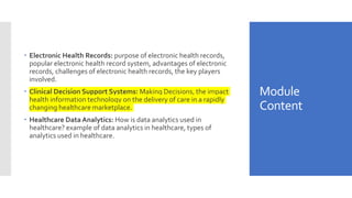 Module
Content
 Electronic Health Records: purpose of electronic health records,
popular electronic health record system, advantages of electronic
records, challenges of electronic health records, the key players
involved.
 Clinical Decision Support Systems: Making Decisions, the impact
health information technology on the delivery of care in a rapidly
changing healthcare marketplace.
 Healthcare Data Analytics: How is data analytics used in
healthcare? example of data analytics in healthcare, types of
analytics used in healthcare.
 