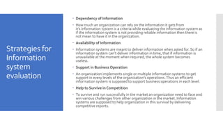 Strategies for
Information
system
evaluation
 Dependency of Information
 How much an organization can rely on the information it gets from
it’s information system is a criteria while evaluating the information system as
if the information system is not providing reliable information then there is
not mean to have it in the organization.
 Availability of Information
 Information systems are meant to deliver information when asked for. So if an
information system can’t deliver information in time, that if information is
unavailable at the moment when required, the whole system becomes
useless.
 Support in Business Operation
 An organization implements single or multiple information systems to get
support in every levels of the organization’s operations.Thus an efficient
information system is supposed to support business operations in each level.
 Help to Survive in Competition
 To survive and run successfully in the market an organization need to face and
win various challenges from other organization in the market. Information
systems are supposed to help organization in this survival by delivering
competitive reports.
 