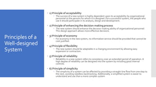 Principles of a
Well-designed
System
 1) Principle of acceptability
 The success of a new system is highly dependent upon its acceptability by organizational
personnel or the persons for whom it is designed. For a successful system, the people who
use it should participate in its analysis, design and development.
 2) Principle of enhancing the decision-making process
 The new system should enhance the decision-making ability of organizational personnel.
This design approach allows more effective decisions.
 3) Principle of economy
 For economy in the new system, no information service should be provided that cannot be
cost-justified.
 4) Principle of flexibility
 The new system should be adaptable in a changing environment by allowing easy
expansion or contraction.
 5) Principle of reliability
 Reliability in a new system refers to consistency over an extended period of operation. A
high degree of reliability can be designed into the system by including good internal
controls.
 6) Principle of simplicity
 The simplicity of a system can be affected by providing a straight-line flow from one step to
the next, avoiding needless backtracking. Additionally, a simplified system is easier to
understand and use than a more complex system
 