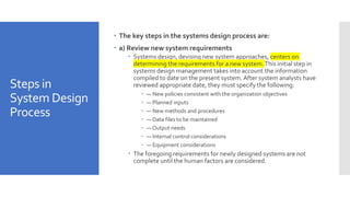 Steps in
System Design
Process
 The key steps in the systems design process are:
 a) Review new system requirements
 Systems design, devising new system approaches, centers on
determining the requirements for a new system.This initial step in
systems design management takes into account the information
compiled to date on the present system.After system analysts have
reviewed appropriate date, they must specify the following:
 — New policies consistent with the organization objectives
 — Planned inputs
 — New methods and procedures
 — Data files to be maintained
 — Output needs
 — Internal control considerations
 — Equipment considerations
 The foregoing requirements for newly designed systems are not
complete until the human factors are considered.
 