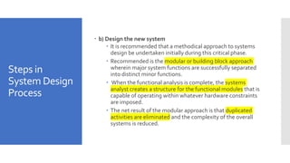 Steps in
System Design
Process
 b) Design the new system
 It is recommended that a methodical approach to systems
design be undertaken initially during this critical phase.
 Recommended is the modular or building block approach
wherein major system functions are successfully separated
into distinct minor functions.
 When the functional analysis is complete, the systems
analyst creates a structure for the functional modules that is
capable of operating within whatever hardware constraints
are imposed.
 The net result of the modular approach is that duplicated
activities are eliminated and the complexity of the overall
systems is reduced.
 