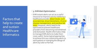 Factors that
help to create
and sustain
Healthcare
Informatics
 3. EHR Alert Optimization
 EHR instant alerts can act as a useful
resource to improve care by notifying a
healthcare provider about issues, such
as screenings, drug interactions, chronic
disease management, and overdue lab
tests. However, alerts need to be
optimized to prevent healthcare
providers from becoming overwhelmed
and distracted. Health informatics help
to manage EHR alerts to make them
more useful. Some typical approaches
to achieve this are customizing alerts to
each patient or changing the design of
alerts by color or format.
 