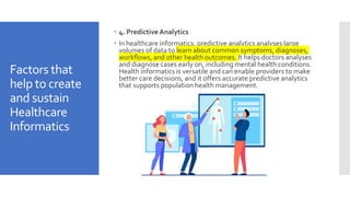 Factors that
help to create
and sustain
Healthcare
Informatics
 4. Predictive Analytics
 In healthcare informatics, predictive analytics analyses large
volumes of data to learn about common symptoms, diagnoses,
workflows, and other health outcomes. It helps doctors analyses
and diagnose cases early on, including mental health conditions.
Health informatics is versatile and can enable providers to make
better care decisions, and it offers accurate predictive analytics
that supports population health management.
 