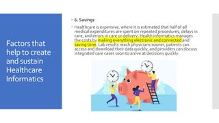 Factors that
help to create
and sustain
Healthcare
Informatics
 6. Savings
 Healthcare is expensive, where it is estimated that half of all
medical expenditures are spent on repeated procedures, delays in
care, and errors in care or delivery. Health informatics manages
the costs by making everything electronic and connected and
saving time. Lab results reach physicians sooner, patients can
access and download their data quickly, and providers can discuss
integrated care cases soon to arrive at decisions quickly.
 
