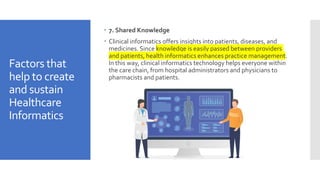 Factors that
help to create
and sustain
Healthcare
Informatics
 7. Shared Knowledge
 Clinical informatics offers insights into patients, diseases, and
medicines. Since knowledge is easily passed between providers
and patients, health informatics enhances practice management.
In this way, clinical informatics technology helps everyone within
the care chain, from hospital administrators and physicians to
pharmacists and patients.
 